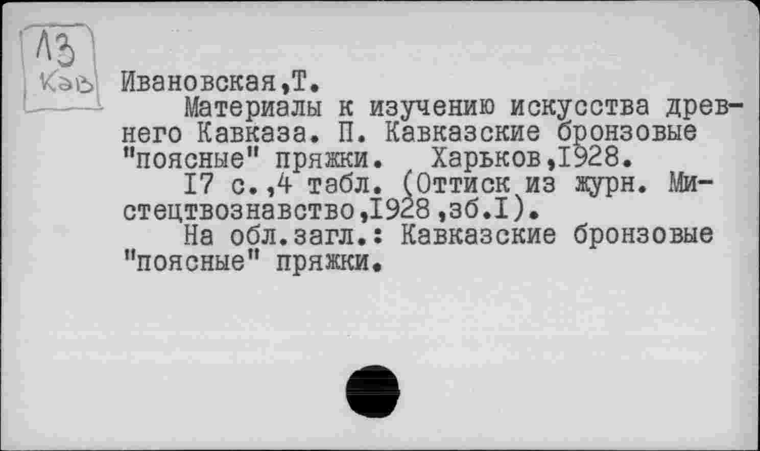 ﻿
Ивановская,!.
Материалы к изучению искусства древ него Кавказа. П. Кавказские бронзовые "поясные” пряжки. Харьков,1928.
17 с.,4 табл. (Оттиск из журн. Мистецтвознавство ,1928 ,зб.І).
На обл.загл.: Кавказские бронзовые "поясные" пряжки.